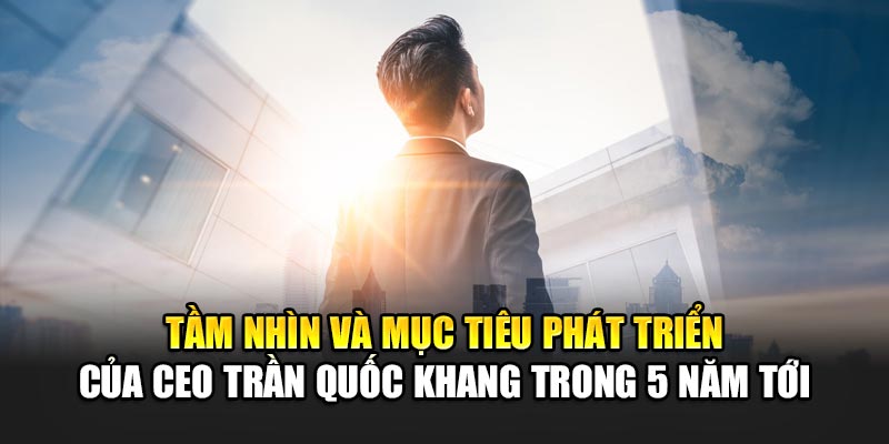 CEO Trần Quốc Khang 4 Tầm nhìn và mục tiêu phát triển của CEO Trần Quốc Khang trong 5 năm tới